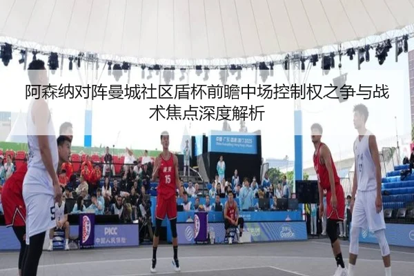 阿森纳对阵曼城社区盾杯前瞻中场控制权之争与战术焦点深度解析 - kaiyun