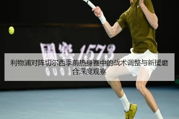 利物浦对阵切尔西季前热身赛中的战术调整与新援磨合深度观察（kaiyun）